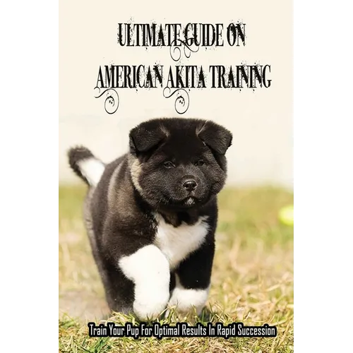 Ultimate Guide On American Akita Training: Train Your Pup For Optimal Results In Rapid Succession: Teach Your Akita To Sit