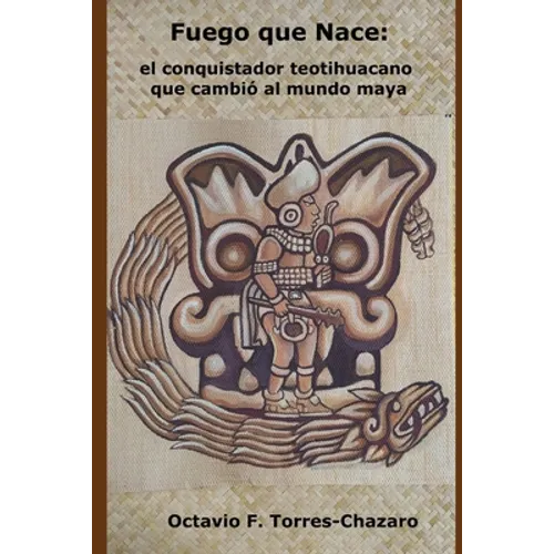 Fuego Que Nace: el conquistador teotihuacano que cambió al mundo maya
