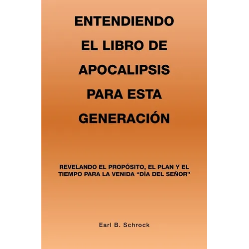Entendiendo El Libro De Apocalipsis Para Esta Generación: Revelando El Propósito, El Plan Y El Tiempo Para La Venida "Día Del Señor"