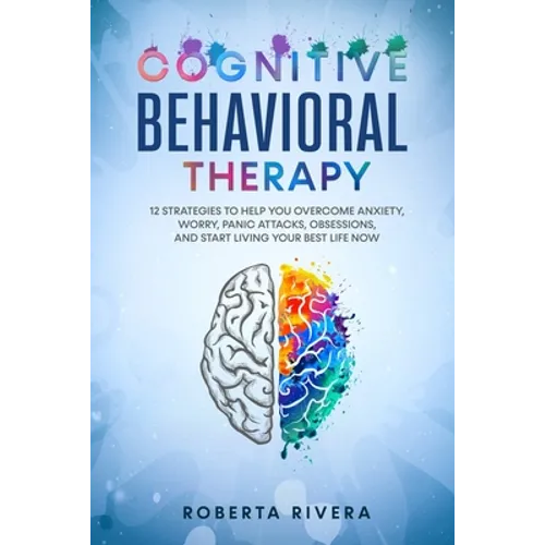 Cognitive Behavioral Therapy: 12 Strategies to Help You Overcome Anxiety, Worry, Panic Attacks, Obsessions, And Start Living Your Best Life Now