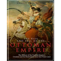 The Rise and Fall of the Ottoman Empire: The History of the Turkish Empire's Creation and Its Destruction Over 600 Years Later