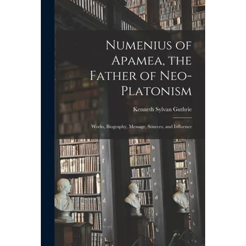 Numenius of Apamea [microform], the Father of Neo-Platonism; Works, Biography, Message, Sources, and Influence
