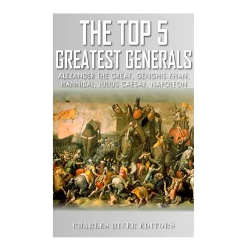 The Top 5 Greatest Generals: Alexander the Great, Hannibal, Julius Caesar, Genghis Khan, and Napoleon Bonaparte
