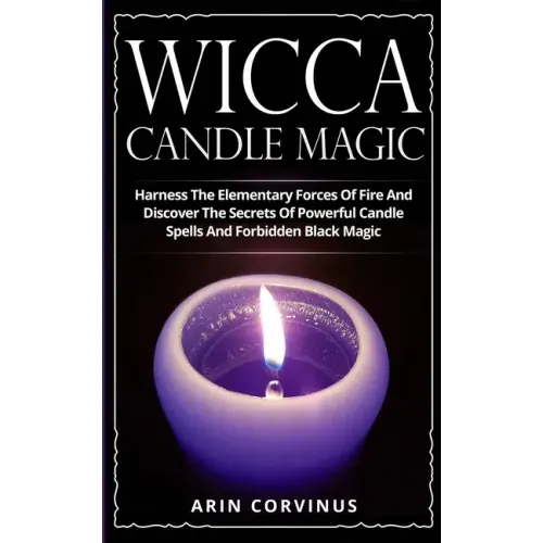 Wicca Candle Magic: Harness The Elementary Forces Of Fire And Discover The Secrets Of Powerful Candle Spells And Forbidden Black Magic