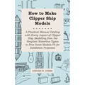 How to Make Clipper Ship Models - A Practical Manual Dealing with Every Aspect of Clipper Ship Modelling from the Simplest Waterline Types to Fine Sca