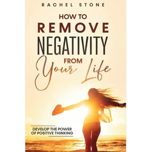 How To Remove Negativity From Your Life: Develop the power of positive thinking and eliminate harmful thought patterns that prevent you from living yo