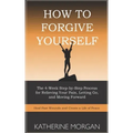 How to Forgive Yourself: The 4-Week Step-by-Step Process for Relieving Your Pain, Letting Go, and Moving Forward