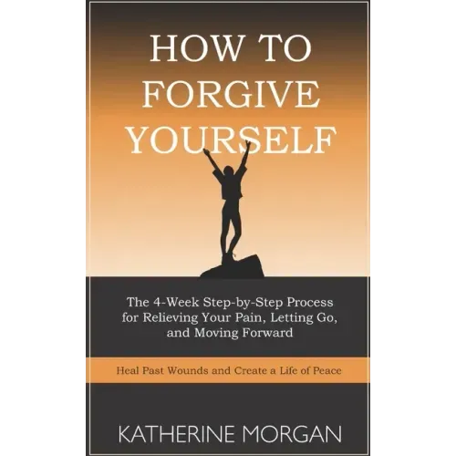 How to Forgive Yourself: The 4-Week Step-by-Step Process for Relieving Your Pain, Letting Go, and Moving Forward