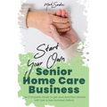 Start Your Own Senior Homecare Business: The Complete Guide to get Your Business Started with Just a Few Hundred Dollars