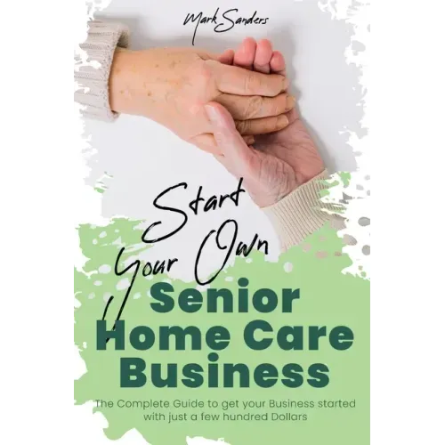 Start Your Own Senior Homecare Business: The Complete Guide to get Your Business Started with Just a Few Hundred Dollars