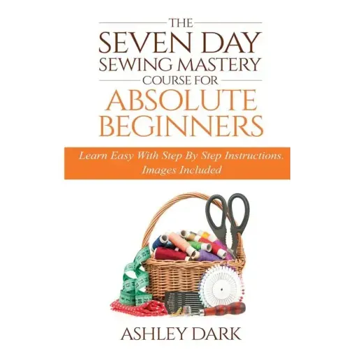 Sewing: The Seven Day Sewing Mastery Course For Absolute Beginners: Learn Easy With Step By Step Instructions - Images Include
