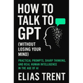 How to Talk to GPT (Without Losing Your Mind): Practical Prompts, Sharp Thinking, and Real Human Intelligence in the Age of AI