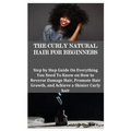 The Curly Natural Hair for Beginners: Step by Step Guide On Everything You Need To Know on How to Reverse Damage Hair, Promote Hair Growth, and Achiev