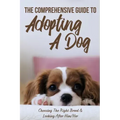 The Comprehensive Guide To Adopting A Dog: Choosing The Right Breed & Looking After Him/Her: What To Know Before You Adopt A Dog