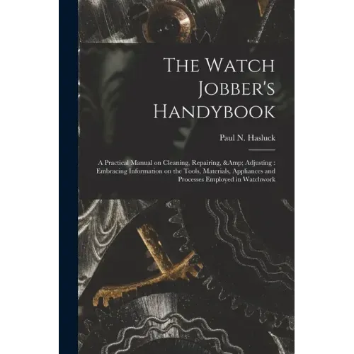 The Watch Jobber's Handybook: A Practical Manual on Cleaning, Repairing, & Adjusting: Embracing Information on the Tools, Materials, Appliances and