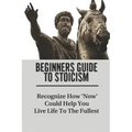 Beginners Guide To Stoicism: Recognize How 'Now' Could Help You Live Life To The Fullest: Beginners Guide For Stoics