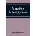 The Inquisition In The Spanish Dependencies: Sicily - Naples - Sardinia - Milan - The Canaries - Mexico - Peru - New Granada