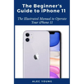 The Beginner's Guide to iPhone 11: The Illustrated Manual to Operate Your iPhone 11