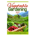 Vegetable Gardening 101: How To Plant And Grow A Beautiful, Organic Vegetable Garden