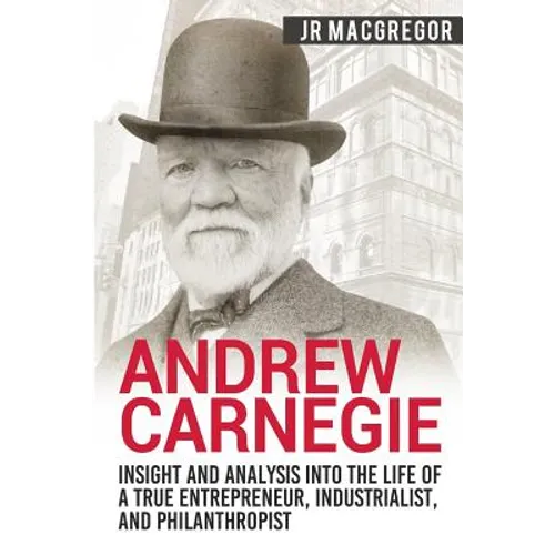 Andrew Carnegie - Insight and Analysis into the Life of a True Entrepreneur, Industrialist, and Philanthropist
