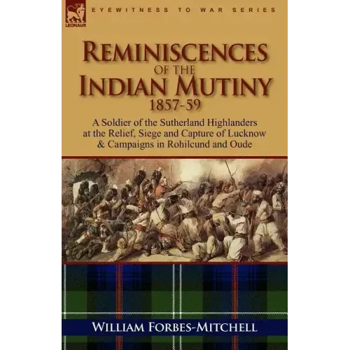 Reminiscences of the Indian Mutiny 1857-59: A Soldier of the Sutherland Highlanders at the Relief, Siege and Capture of Lucknow & Campaigns in Rohilcu