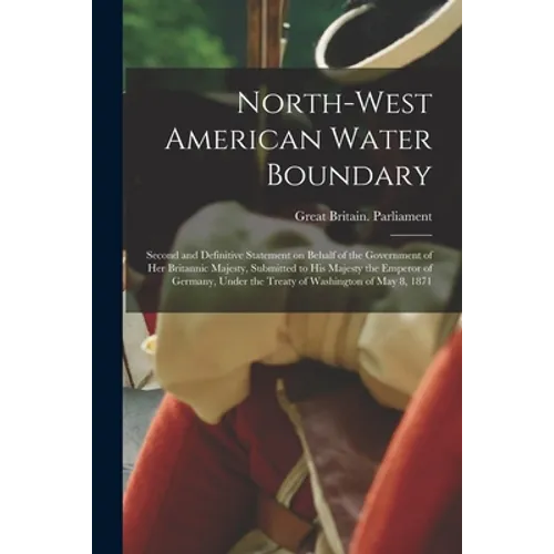 North-West American Water Boundary [microform]: Second and Definitive Statement on Behalf of the Government of Her Britannic Majesty, Submitted to His