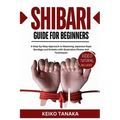 The Shibari Guide for Beginners: A Step by Step Approach to Mastering Japanese Rope Bondage and Kinbaku with Illustrative Photos and Techniques