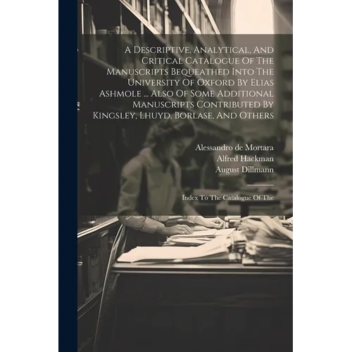 A Descriptive, Analytical, And Critical Catalogue Of The Manuscripts Bequeathed Into The University Of Oxford By Elias Ashmole ... Also Of Some Additi