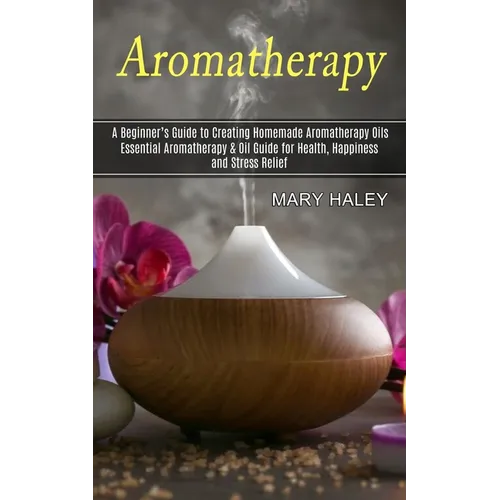 Aromatherapy: A Beginner's Guide to Creating Homemade Aromatherapy Oils (Essential Aromatherapy & Oil Guide for Health, Happiness and Stress Relief)