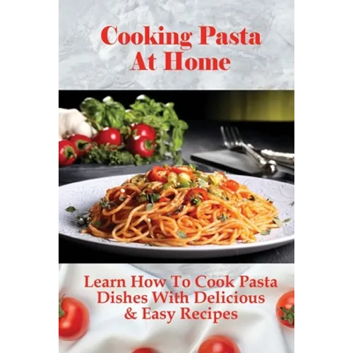 Cooking Pasta At Home: Learn How To Cook Pasta Dishes With Delicious & Easy Recipes: Ways To Making Tasty Pasta Sauces At Home