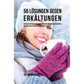 56 Lösungen gegen Erkältungen: 56 Rezepte, die dir helfen einer Erkältung vorzubeugen und schnell und ohne Tabletten oder Medikamente zu heilen