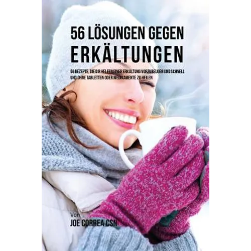 56 Lösungen gegen Erkältungen: 56 Rezepte, die dir helfen einer Erkältung vorzubeugen und schnell und ohne Tabletten oder Medikamente zu heilen