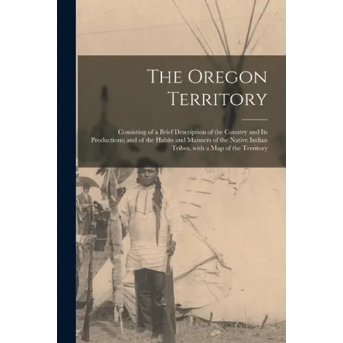 The Oregon Territory [microform]: Consisting of a Brief Description of the Country and Its Productions; and of the Habits and Manners of the Native In