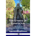 The Ethics of Confucius: The Sayings of the Master - Confucian Teachings of Chinese Wisdom, Philosophy and Morality
