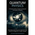 Quantum Physics: A Simple Guide to Understanding the Principles of Physics (All the Major Ideas of Quantum Mechanics From Quanta to Entanglement in Si