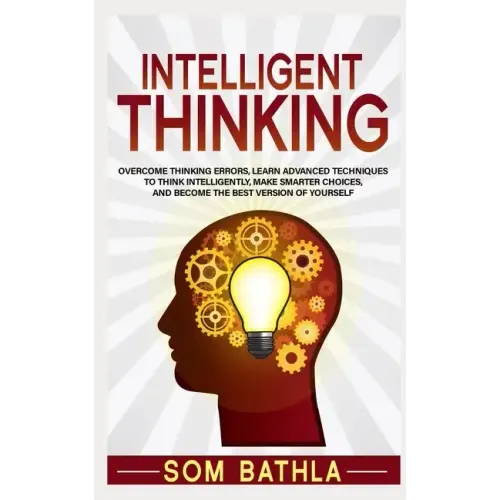 Intelligent Thinking: Overcome Thinking Errors, Learn Advanced Techniques to Think Intelligently, Make Smarter Choices, and Become the Best Version of