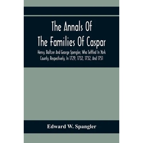 The Annals Of The Families Of Caspar, Henry, Baltzer And George Spengler, Who Settled In York County, Respectively, In 1729, 1732, 1732, And 1751: Wit