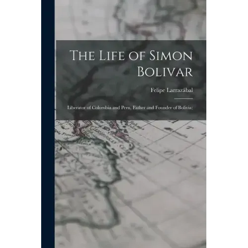 The Life of Simon Bolivar: Liberator of Colombia and Peru, Father and Founder of Bolivia;