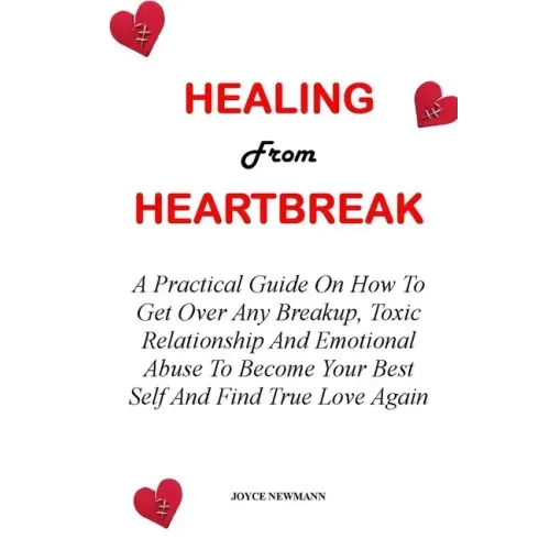 Healing from Heartbreak: A Practical Guide On How To Get Over Any Breakup, Toxic Relationship And Emotional Abuse To Become Your Best Self And
