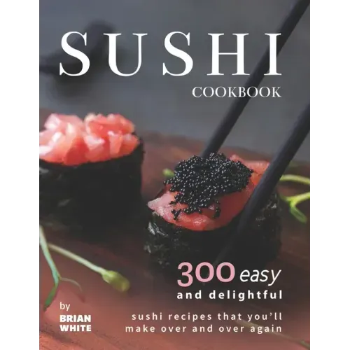 Sushi Cookbook: 300 Easy and Delightful Recipes That You'll Make Over and Over Again