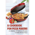 A Cookbook For Pizza Makers: A Collection Of Delicious Recipes To Make Roman Pizza: The Art Of Making Pizza At Home