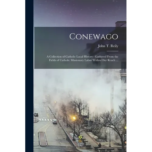 Conewago: A Collection of Catholic Local History: Gathered From the Fields of Catholic Missionary Labor Within our Reach ...