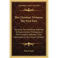 The Christian Virtuoso, the First Part: Showing That by Being Addicted to Experimental Philosophy, a Man Is Rather Afflicted, Than Indisposed, to Be a