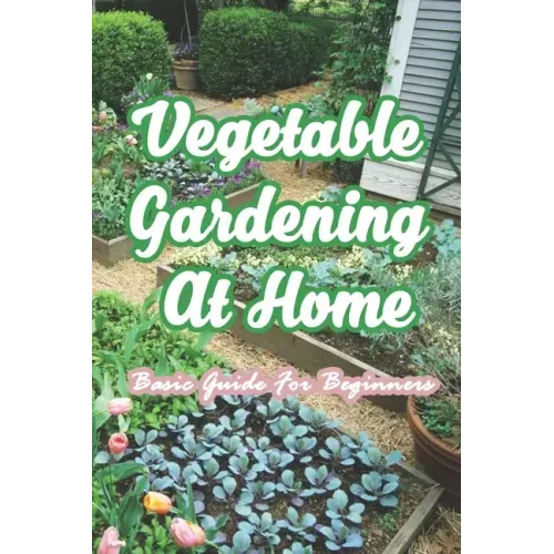 Vegetable Gardening At Home: Basic Guide For Beginners: The Basics of Planting and Growing A Vegetable Garden