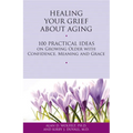 Healing Your Grief about Aging: 100 Practical Ideas on Growing Older with Confidence, Meaning and Grace