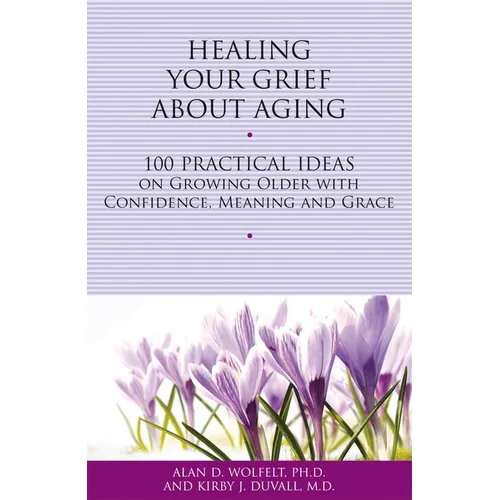 Healing Your Grief about Aging: 100 Practical Ideas on Growing Older with Confidence, Meaning and Grace