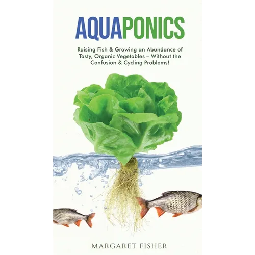 Aquaponics: Raising Fish & Growing an Abundance of Tasty, Organic Vegetables - Without the Confusion & Cycling Problems!