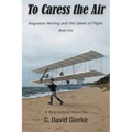To Caress the Air: Augustus Herring and the Dawn of Flight. Book One