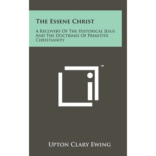 The Essene Christ: A Recovery Of The Historical Jesus And The Doctrines Of Primitive Christianity
