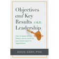 Objectives + Key Results (OKR) Leadership;: How to apply Silicon Valley's secret sauce to your career, team or organization
